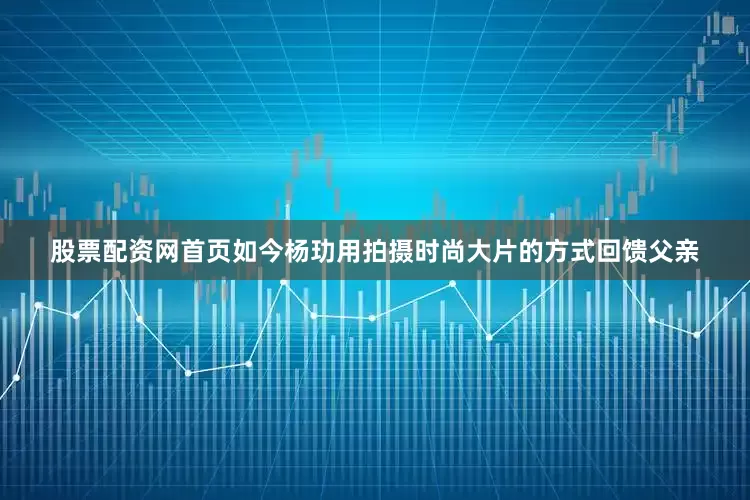 股票配资网首页如今杨玏用拍摄时尚大片的方式回馈父亲