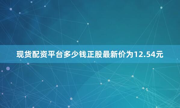 现货配资平台多少钱正股最新价为12.54元