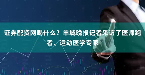 证券配资网喝什么？羊城晚报记者采访了医师跑者、运动医学专家