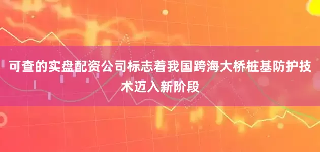 可查的实盘配资公司标志着我国跨海大桥桩基防护技术迈入新阶段