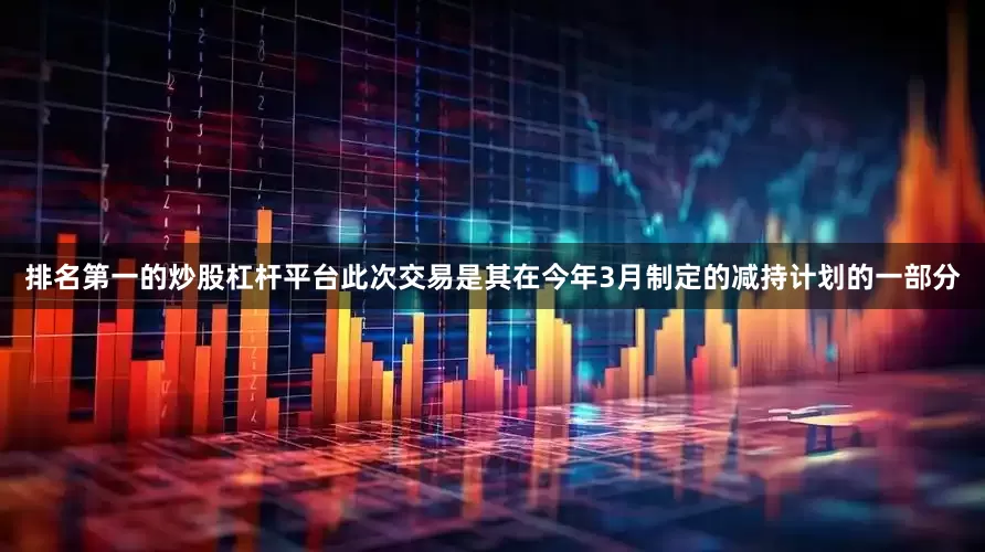 排名第一的炒股杠杆平台此次交易是其在今年3月制定的减持计划的一部分
