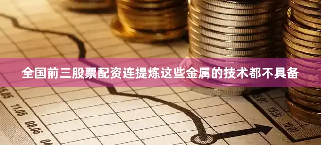 全国前三股票配资连提炼这些金属的技术都不具备