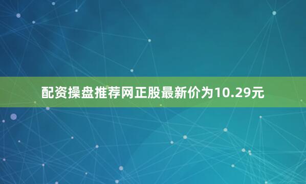 配资操盘推荐网正股最新价为10.29元