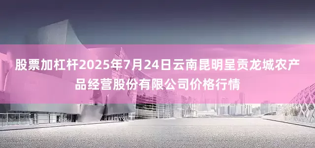 股票加杠杆2025年7月24日云南昆明呈贡龙城农产品经营股份有限公司价格行情