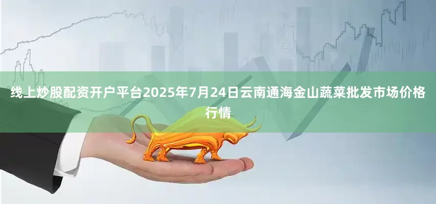 线上炒股配资开户平台2025年7月24日云南通海金山蔬菜批发市场价格行情