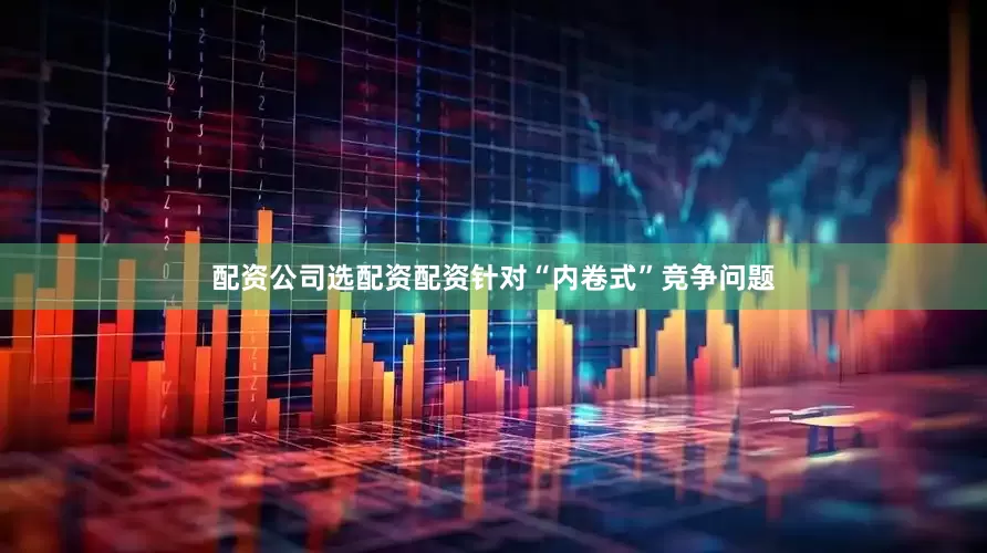 配资公司选配资配资针对“内卷式”竞争问题