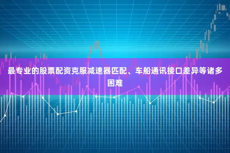 最专业的股票配资克服减速器匹配、车船通讯接口差异等诸多困难