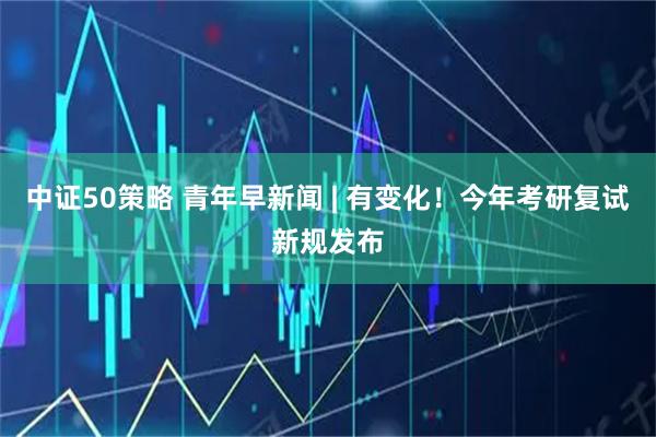 中证50策略 青年早新闻 | 有变化！今年考研复试新规发布