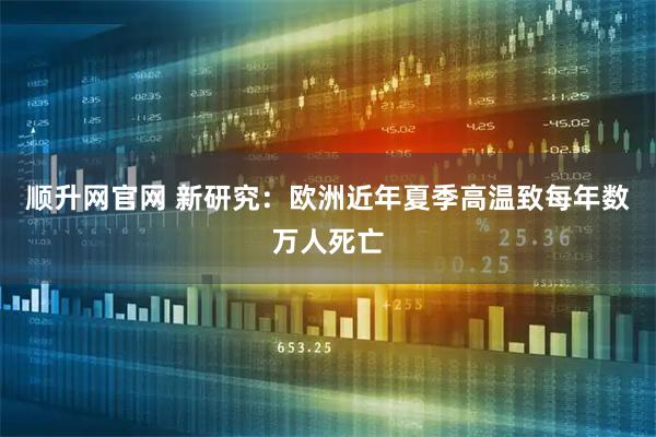 顺升网官网 新研究：欧洲近年夏季高温致每年数万人死亡