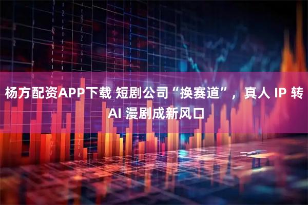 杨方配资APP下载 短剧公司“换赛道”，真人 IP 转 AI 漫剧成新风口