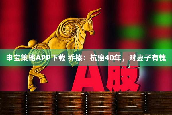 申宝策略APP下载 乔榛：抗癌40年，对妻子有愧