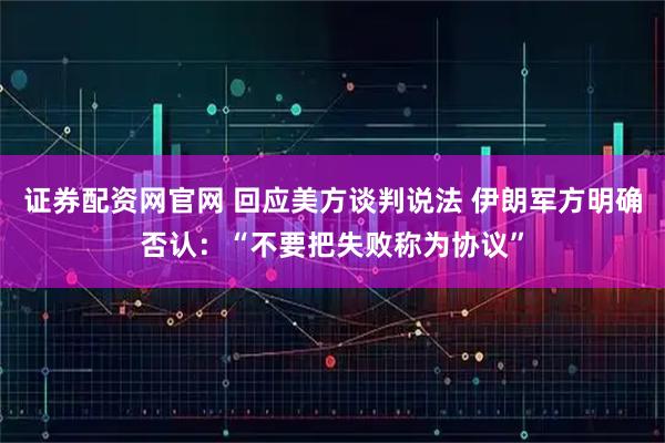 证券配资网官网 回应美方谈判说法 伊朗军方明确否认：“不要把失败称为协议”