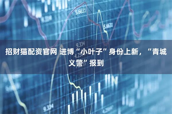 招财猫配资官网 进博“小叶子”身份上新,“青城义警”报到