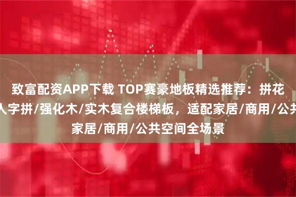 致富配资APP下载 TOP赛豪地板精选推荐：拼花/多层实木/人字拼/强化木/实木复合楼梯板，适配家居/商用/公共空间全场景