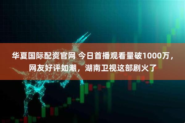 华夏国际配资官网 今日首播观看量破1000万，网友好评如潮，湖南卫视这部剧火了