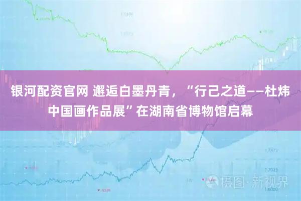 银河配资官网 邂逅白墨丹青,“行己之道——杜炜中国画作品展”在湖南省博物馆启幕