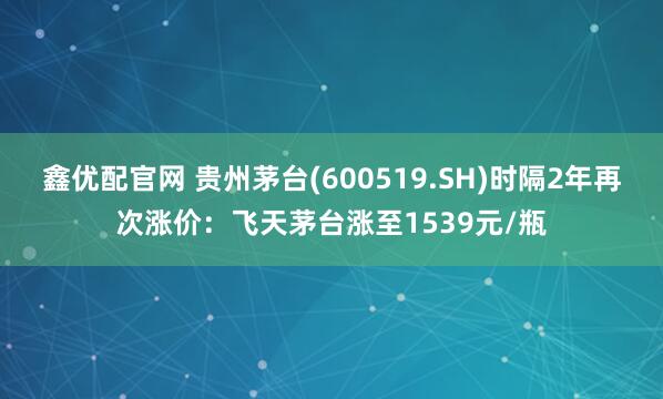 鑫优配官网 贵州茅台(600519.SH)时隔2年再次涨价:飞天茅台涨至1539元/瓶