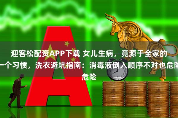 迎客松配资APP下载 女儿生病，竟源于全家的一个习惯，洗衣避坑指南：消毒液倒入顺序不对也危险