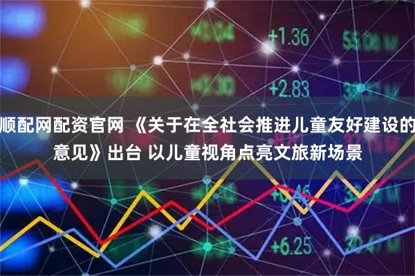 顺配网配资官网 《关于在全社会推进儿童友好建设的意见》出台 以儿童视角点亮文旅新场景