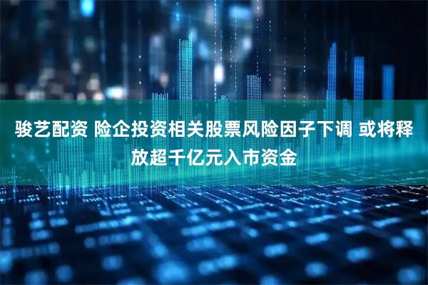 骏艺配资 险企投资相关股票风险因子下调 或将释放超千亿元入市资金