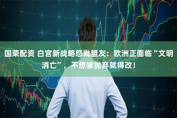 国荣配资 白宫新战略怒批盟友:欧洲正面临“文明消亡”,不想被抛弃就得改!