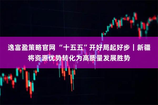 逸富盈策略官网 “十五五”开好局起好步｜新疆将资源优势转化为高质量发展胜势