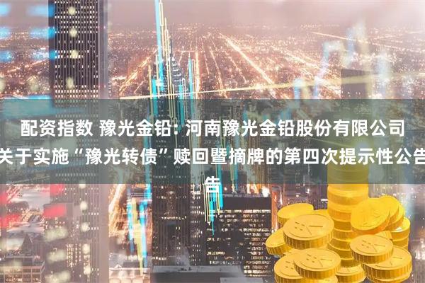 配资指数 豫光金铅: 河南豫光金铅股份有限公司关于实施“豫光转债”赎回暨摘牌的第四次提示性公告