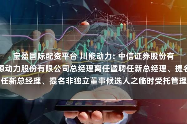 宝盈国际配资平台 川能动力: 中信证券股份有限公司关于四川省新能源动力股份有限公司总经理离任暨聘任新总经理、提名非独立董事候选人之临时受托管理事务报告