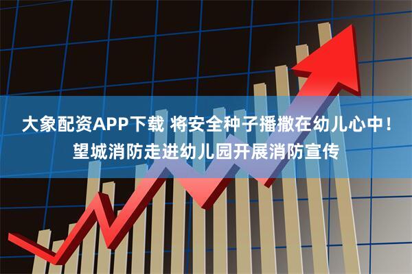 大象配资APP下载 将安全种子播撒在幼儿心中！望城消防走进幼儿园开展消防宣传