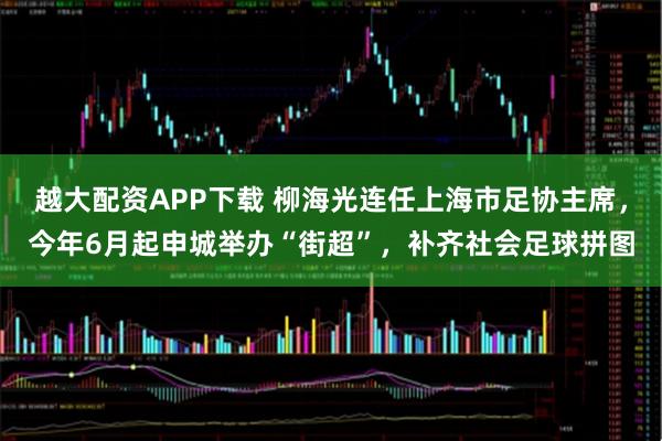 越大配资APP下载 柳海光连任上海市足协主席，今年6月起申城举办“街超”，补齐社会足球拼图