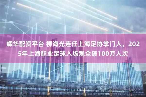 辉华配资平台 柳海光连任上海足协掌门人,2025年上海职业足球入场观众破100万人次