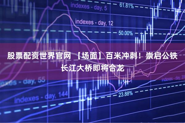 股票配资世界官网 【场面】百米冲刺！崇启公铁长江大桥即将合龙