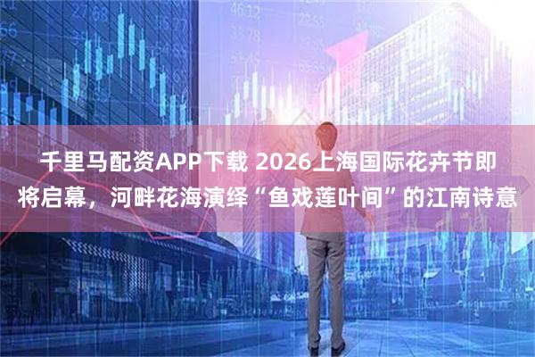 千里马配资APP下载 2026上海国际花卉节即将启幕，河畔花海演绎“鱼戏莲叶间”的江南诗意