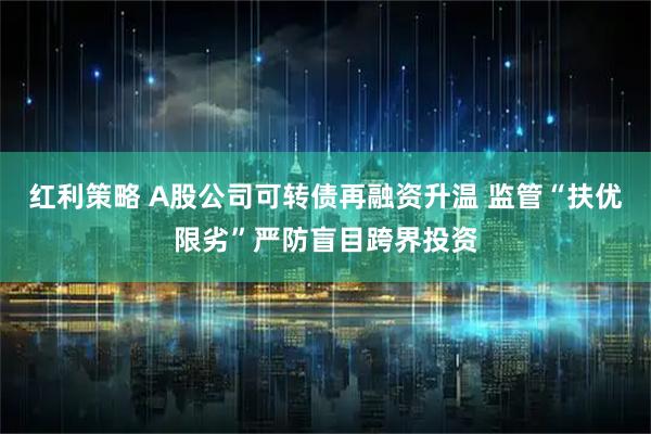 红利策略 A股公司可转债再融资升温 监管“扶优限劣”严防盲目跨界投资