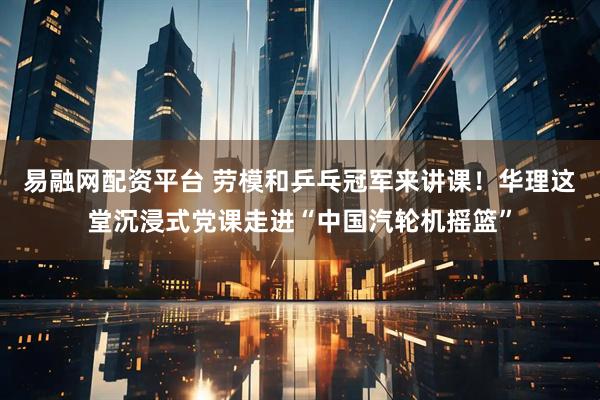 易融网配资平台 劳模和乒乓冠军来讲课！华理这堂沉浸式党课走进“中国汽轮机摇篮”