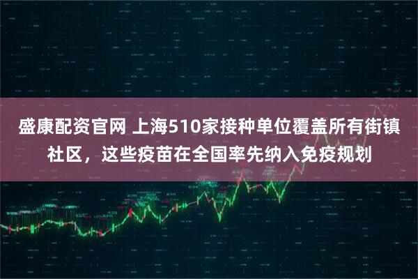 盛康配资官网 上海510家接种单位覆盖所有街镇社区，这些疫苗在全国率先纳入免疫规划
