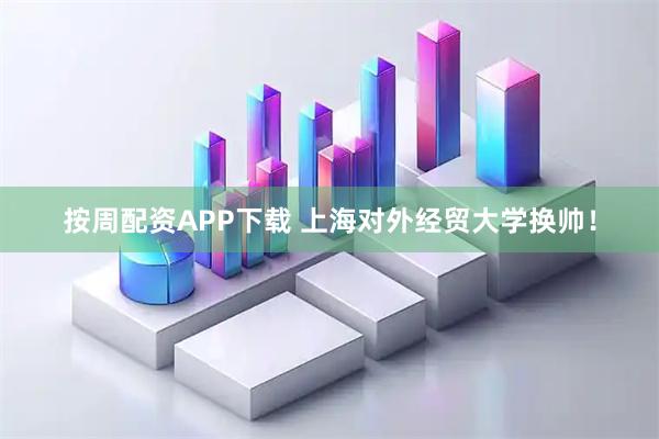 按周配资APP下载 上海对外经贸大学换帅！