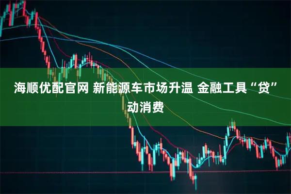 海顺优配官网 新能源车市场升温 金融工具“贷”动消费