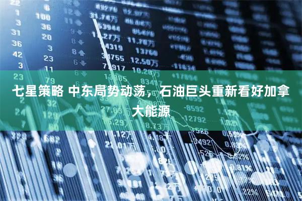 七星策略 中东局势动荡，石油巨头重新看好加拿大能源