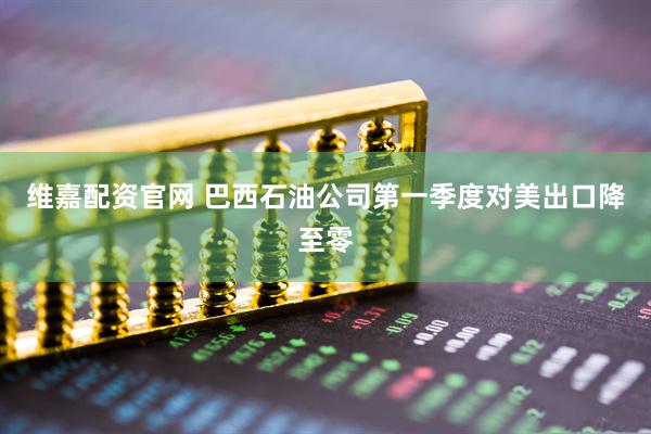 维嘉配资官网 巴西石油公司第一季度对美出口降至零