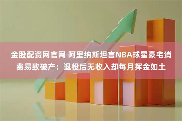金股配资网官网 阿里纳斯坦言NBA球星豪宅消费易致破产：退役后无收入却每月挥金如土