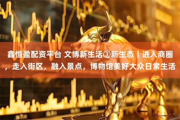 鑫恒盈配资平台 文博新生活③新生态｜进入商圈，走入街区，融入景点，博物馆美好大众日常生活