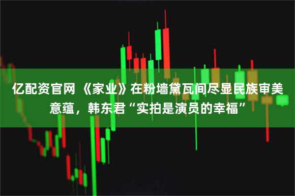 亿配资官网 《家业》在粉墙黛瓦间尽显民族审美意蕴，韩东君“实拍是演员的幸福”