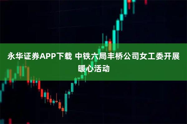 永华证券APP下载 中铁六局丰桥公司女工委开展暖心活动