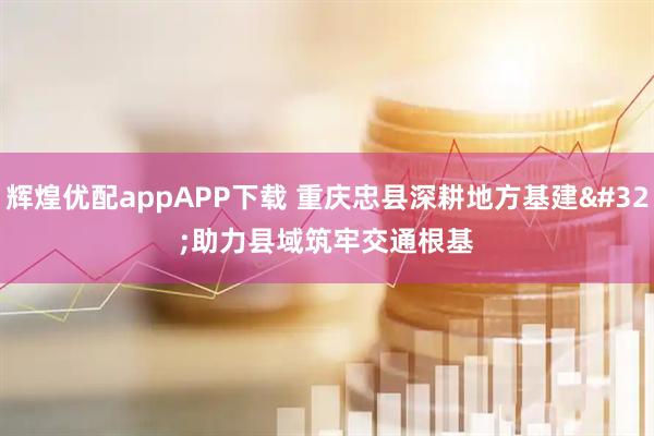 辉煌优配appAPP下载 重庆忠县深耕地方基建 助力县域筑牢交通根基