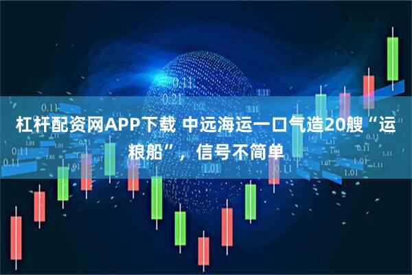 杠杆配资网APP下载 中远海运一口气造20艘“运粮船”，信号不简单